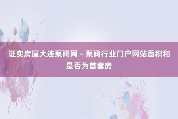 证实房屋大连泵阀网 - 泵阀行业门户网站面积和是否为首套房