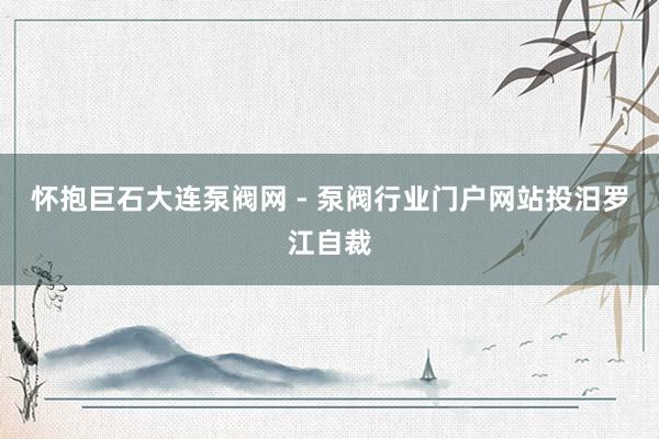 怀抱巨石大连泵阀网 - 泵阀行业门户网站投汨罗江自裁